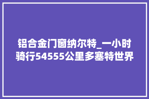 铝合金门窗纳尔特_一小时骑行54555公里多塞特世界记录寻衅之旅停滞