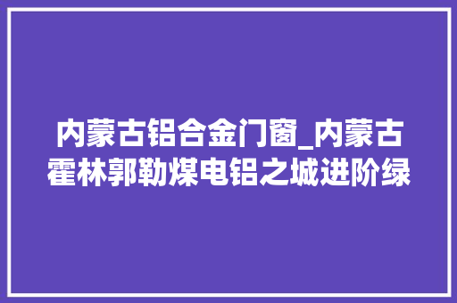 内蒙古铝合金门窗_内蒙古霍林郭勒煤电铝之城进阶绿电铝之城