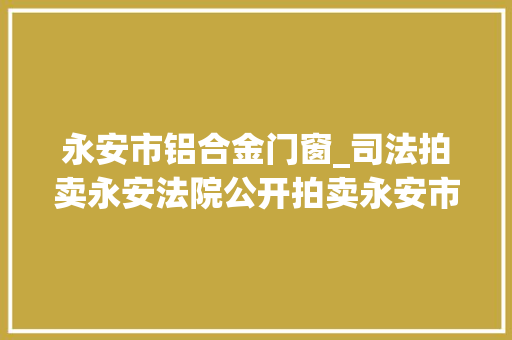 永安市铝合金门窗_司法拍卖永安法院公开拍卖永安市含笑大年夜道933号商业用房