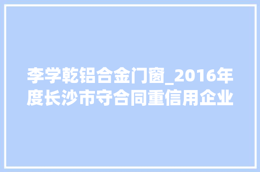 李学乾铝合金门窗_2016年度长沙市守合同重信用企业拟公示名单564家