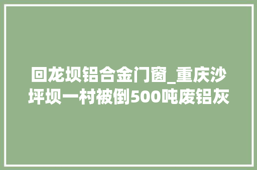回龙坝铝合金门窗_重庆沙坪坝一村被倒500吨废铝灰渣涉事企业曾想出钱了事