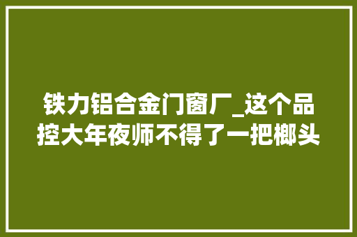 铁力铝合金门窗厂_这个品控大年夜师不得了一把榔头一把剪刀就能为车门合边