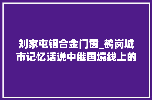 刘家屯铝合金门窗_鹤岗城市记忆话说中俄国境线上的省文物保护单位同义祥货店旧址