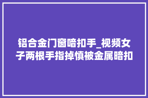 铝合金门窗喑扣手_视频女子两根手指掉慎被金属暗扣击穿救火员变身外科年夜夫紧急救援