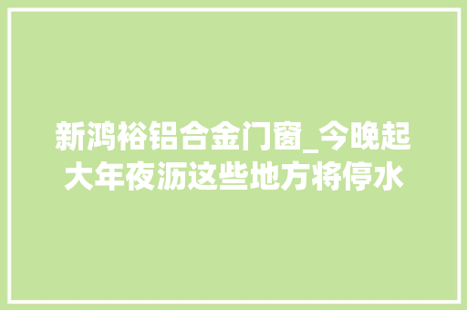 新鸿裕铝合金门窗_今晚起大年夜沥这些地方将停水