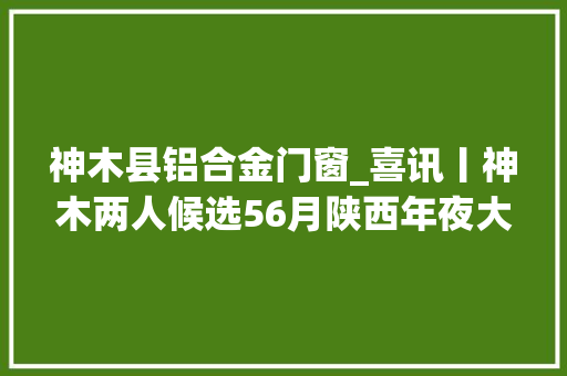 神木县铝合金门窗_喜讯丨神木两人候选56月陕西年夜大好人榜快来看看他们是谁