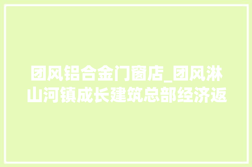 团风铝合金门窗店_团风淋山河镇成长建筑总部经济返乡能人这样乘风破浪