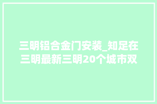三明铝合金门安装_知足在三明最新三明20个城市双修重点项目进展来了你最期待哪一个