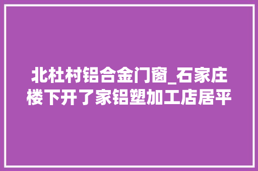 北杜村铝合金门窗_石家庄楼下开了家铝塑加工店居平易近无法安歇