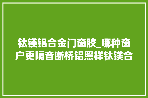 钛镁铝合金门窗胶_哪种窗户更隔音断桥铝照样钛镁合金