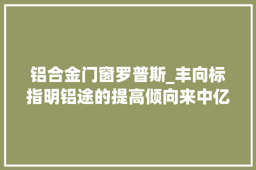 铝合金门窗罗普斯_丰向标指明铝途的提高倾向来中亿丰罗普斯金听听TA们的故事
