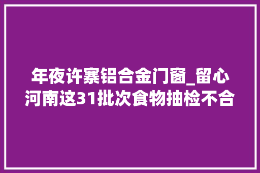 年夜许寨铝合金门窗_留心河南这31批次食物抽检不合格