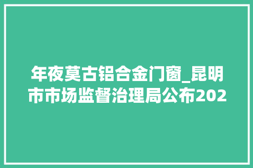年夜莫古铝合金门窗_昆明市市场监督治理局公布2023年第10期食物安然监督抽检信息