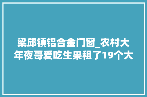 梁邱镇铝合金门窗_农村大年夜哥爱吃生果租了19个大年夜棚自己种年入几十万让人倾慕