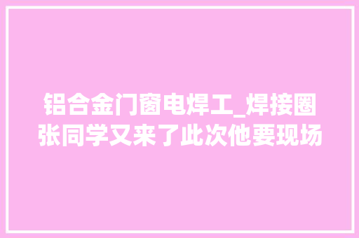 铝合金门窗电焊工_焊接圈张同学又来了此次他要现场解决铝合金焊接难题