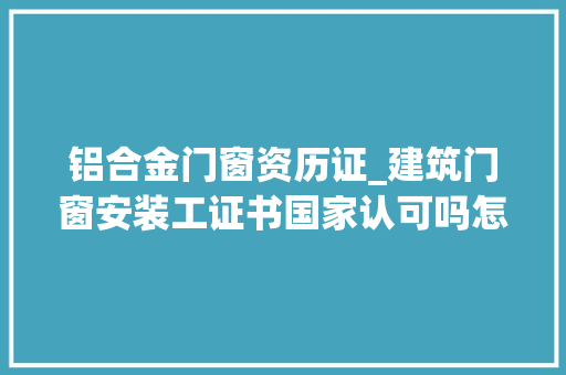 铝合金门窗资历证_建筑门窗安装工证书国家认可吗怎么查报考前说起流程好考吗