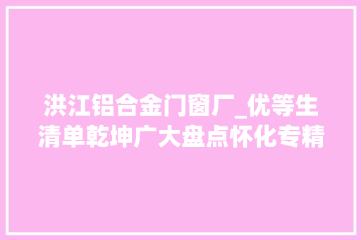 洪江铝合金门窗厂_优等生清单乾坤广大盘点怀化专精特新小巨人企业阵列