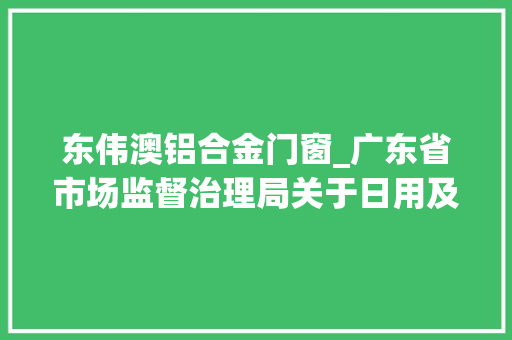 东伟澳铝合金门窗_广东省市场监督治理局关于日用及化工品等19类产品质量监督抽查情况的通知布告2024年第54号