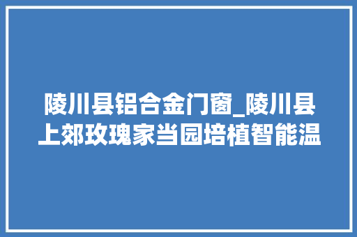 陵川县铝合金门窗_陵川县上郊玫瑰家当园培植智能温室大年夜棚成长现代高效农业