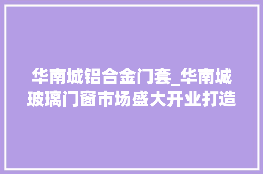 华南城铝合金门套_华南城玻璃门窗市场盛大开业打造中国具有规模和影响力的玻璃门窗大年夜市场