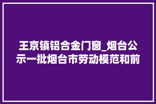 王京镇铝合金门窗_烟台公示一批烟台市劳动模范和前辈工作者表彰名单