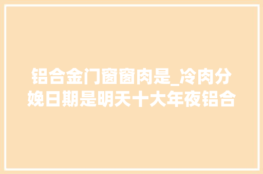 铝合金门窗窗肉是_冷肉分娩日期是明天十大年夜铝合金门窗有保质期吗