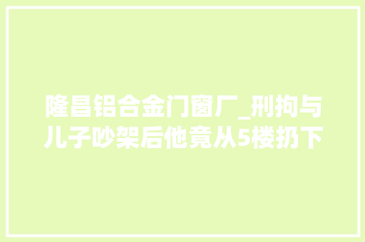 隆昌铝合金门窗厂_刑拘与儿子吵架后他竟从5楼扔下铝合金窗户和一口汤锅