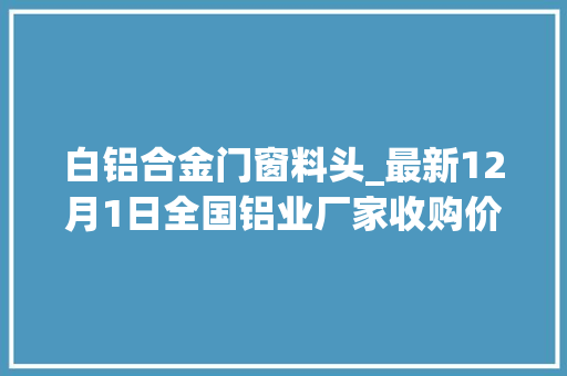 白铝合金门窗料头_最新12月1日全国铝业厂家收购价格汇总附价格表