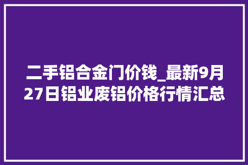 二手铝合金门价钱_最新9月27日铝业废铝价格行情汇总