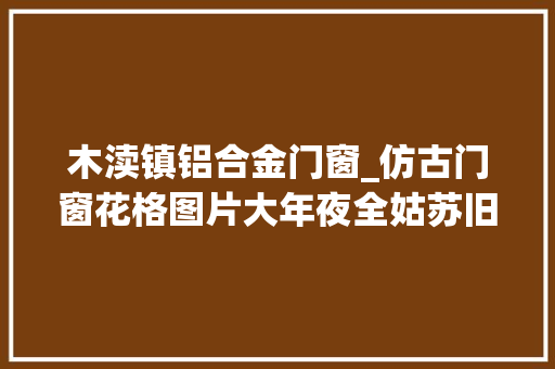 木渎镇铝合金门窗_仿古门窗花格图片大年夜全姑苏旧事巴森