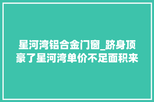星河湾铝合金门窗_跻身顶豪了星河湾单价不足面积来凑