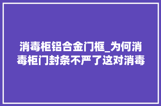 消毒柜铝合金门框_为何消毒柜门封条不严了这对消毒有什么影响该若何处理