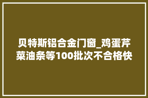 贝特斯铝合金门窗_鸡蛋芹菜油条等100批次不合格快看看淄博这些店你是不是经常去