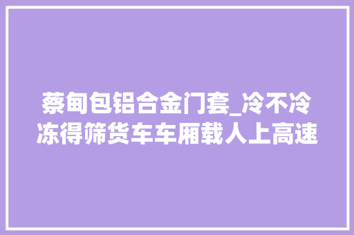 蔡甸包铝合金门套_冷不冷冻得筛货车车厢载人上高速被查