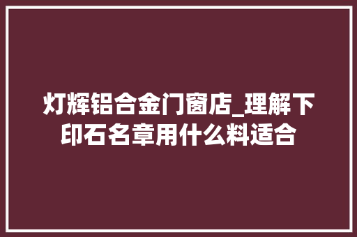 灯辉铝合金门窗店_理解下印石名章用什么料适合