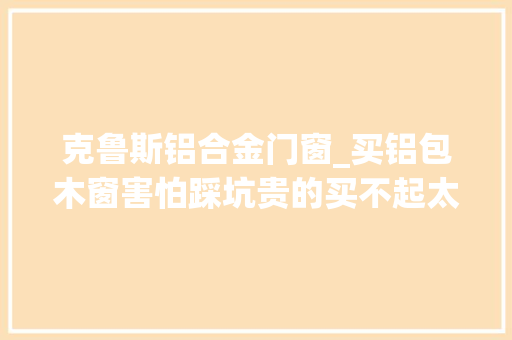 克鲁斯铝合金门窗_买铝包木窗害怕踩坑贵的买不起太便宜的不敢买我来教