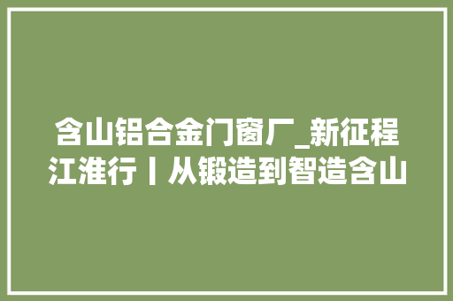 含山铝合金门窗厂_新征程江淮行丨从锻造到智造含山一字之变的背后