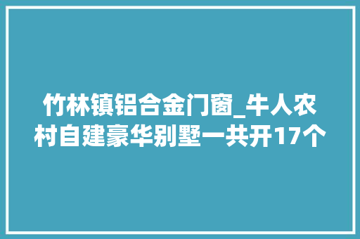 竹林镇铝合金门窗_牛人农村自建豪华别墅一共开17个大年夜窗户铝合金防盗窗装17000元