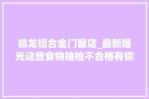 靖龙铝合金门窗店_最新曝光这些食物抽检不合格有你常买的