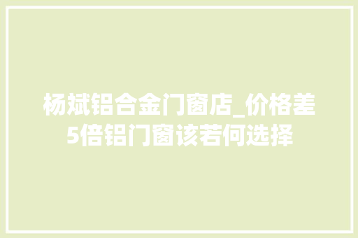 杨斌铝合金门窗店_价格差5倍铝门窗该若何选择