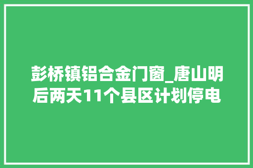 彭桥镇铝合金门窗_唐山明后两天11个县区计划停电涉及多个小区村公司