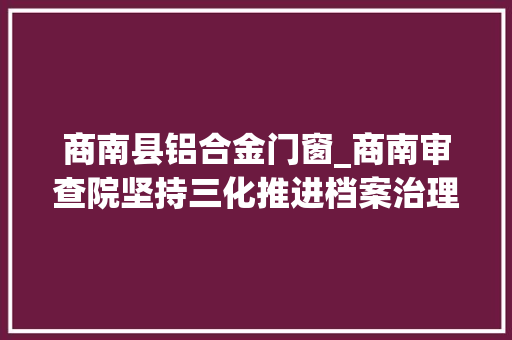 商南县铝合金门窗_商南审查院坚持三化推进档案治理提质增效