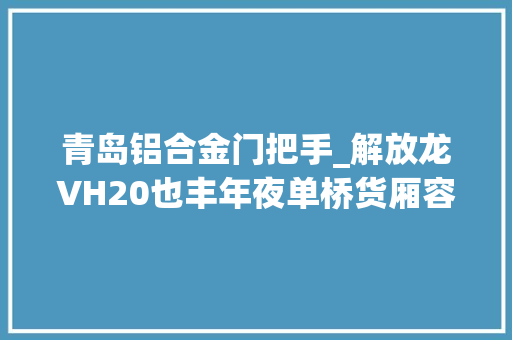 青岛铝合金门把手_解放龙VH20也丰年夜单桥货厢容积72方拉8吨货没问题