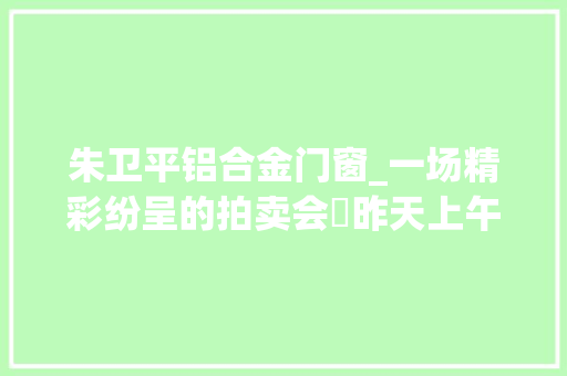 朱卫平铝合金门窗_一场精彩纷呈的拍卖会​昨天上午8点