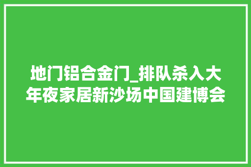 地门铝合金门_排队杀入大年夜家居新沙场中国建博会广州三十大年夜业态立异案例