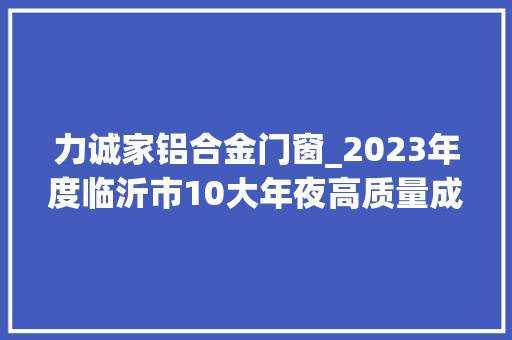 力诚家铝合金门窗_2023年度临沂市10大年夜高质量成长好项目出炉