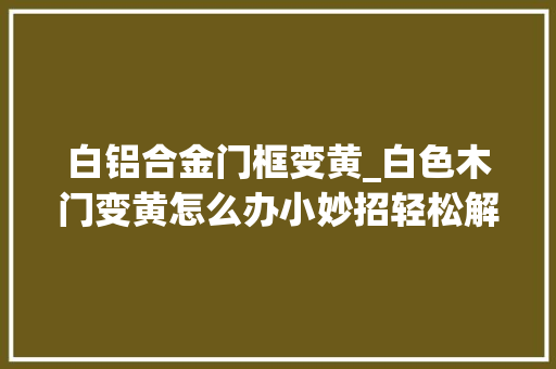 白铝合金门框变黄_白色木门变黄怎么办小妙招轻松解决