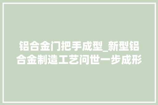 铝合金门把手成型_新型铝合金制造工艺问世一步成形并提高延展性