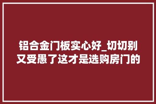 铝合金门板实心好_切切别又受愚了这才是选购房门的精确打开办法