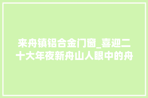 来舟镇铝合金门窗_喜迎二十大年夜新舟山人眼中的舟山这十年｜金华姑娘蒋杨英7年申请了9项专利她见证舟山制造业迸发立异大年夜能量